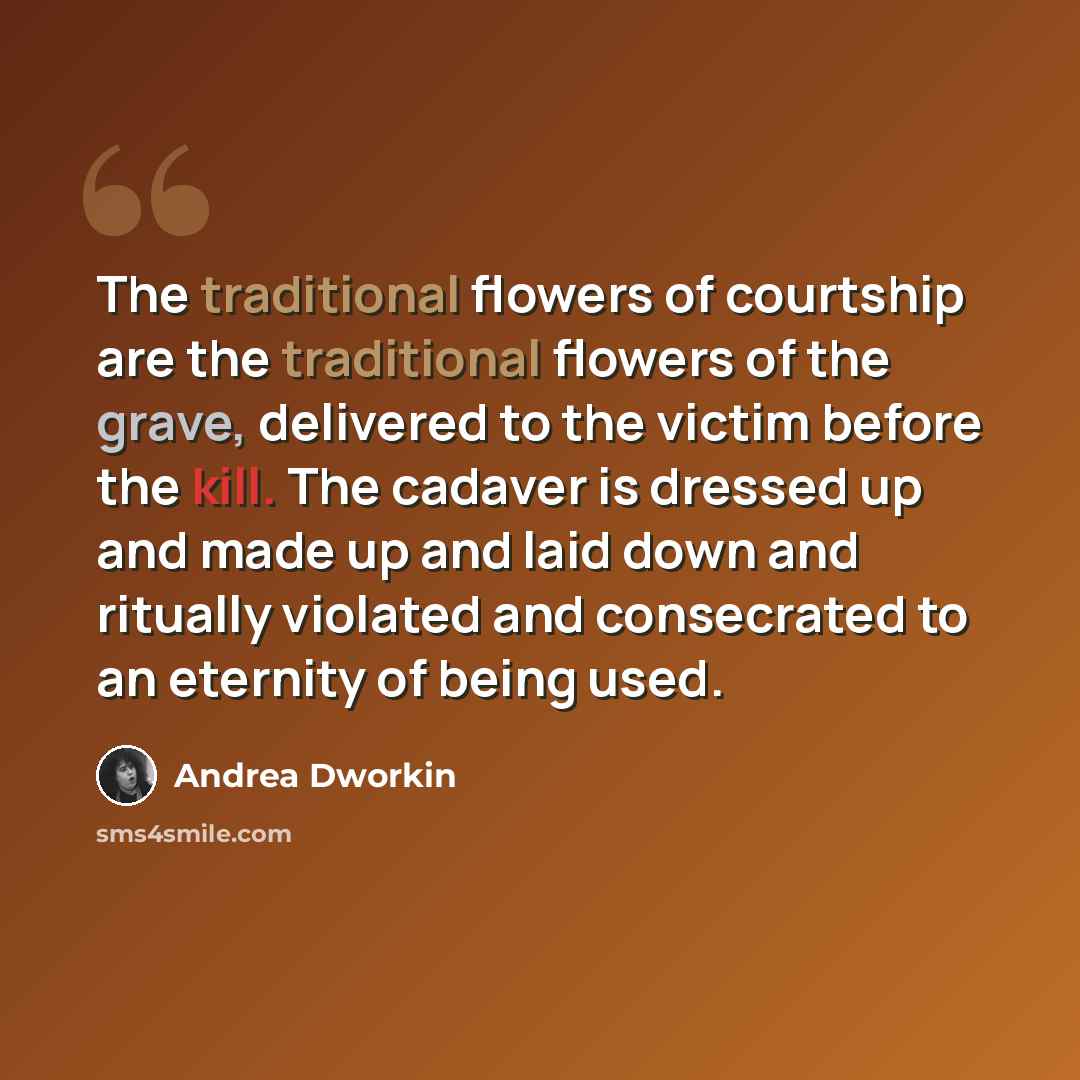 “The traditional flowers of courtship are the traditional flowers of the grave, delivered to the victim before the kill. The cadaver is dressed up and made up and laid down and ritually violated and consecrated to an eternity of being used.” quote by Andrea Dworkin