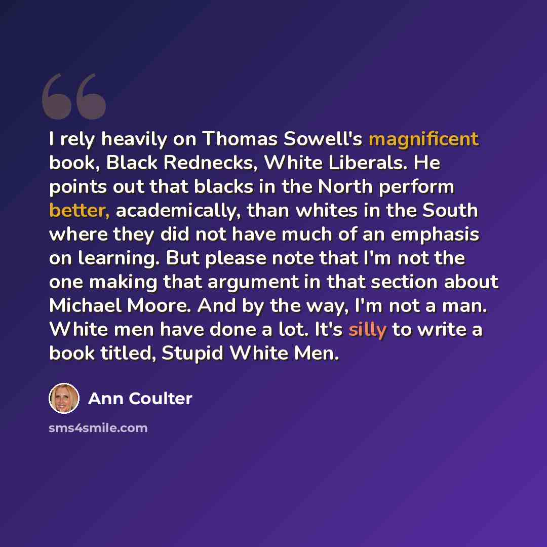 “I rely heavily on Thomas Sowell's magnificent book, Black Rednecks, White Liberals. He points out that blacks in the North perform better, academically, than whites in the South where they did not have much of an emphasis on learning. But please note that I'm not the one making that argument in…” quote by Ann Coulter