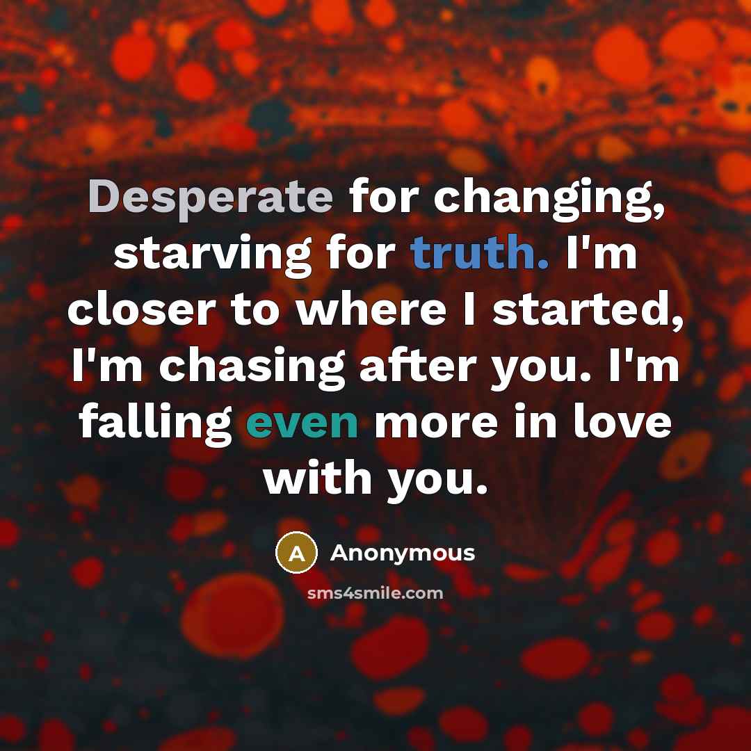 “Desperate for changing, starving for truth. I'm closer to where I started, I'm chasing after you. I'm falling even more in love with you.” quote by Anonymous