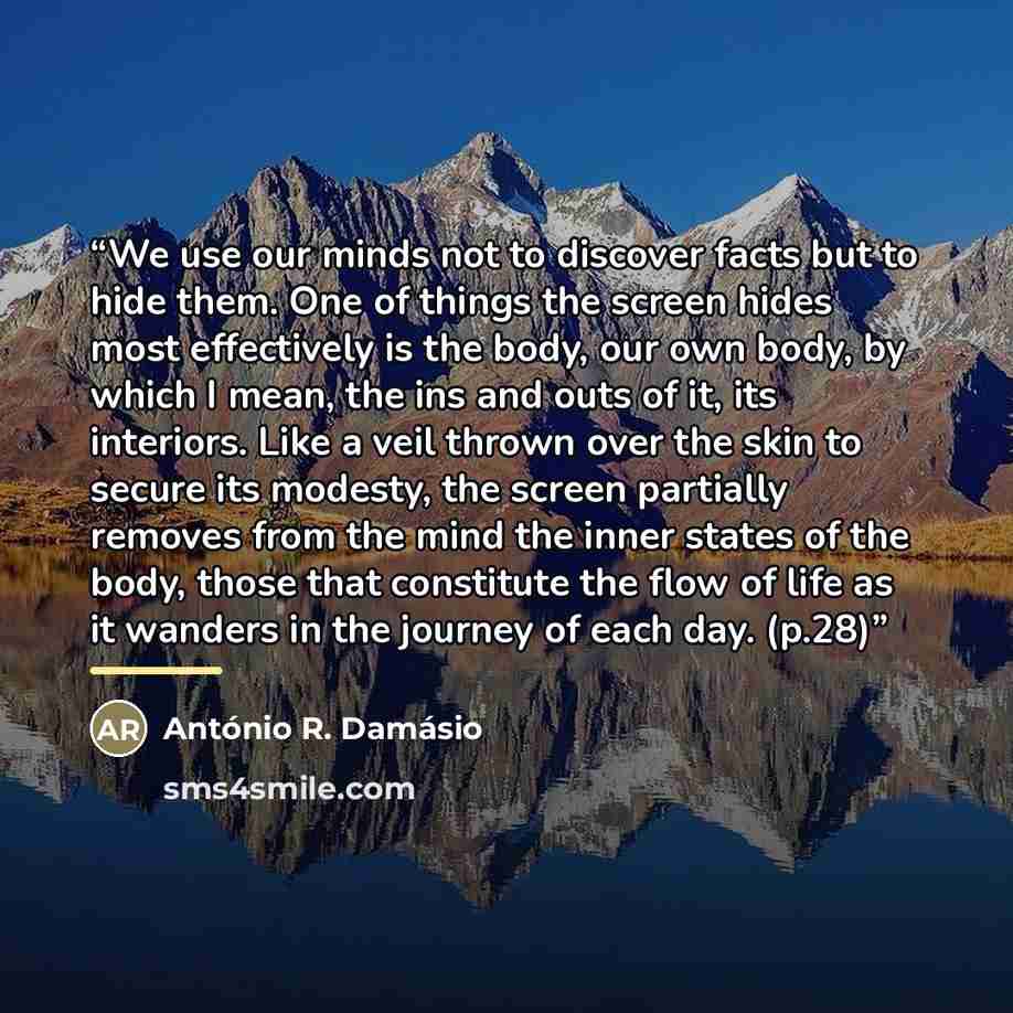 “We use our minds not to discover facts but to hide them. One of things the screen hides most effectively is the body, our own body, by which I mean, the ins and outs of it, its interiors. Like a veil thrown over the skin to secure its modesty, the screen partially removes from the mind the inner…” quote by Antonio R. Damasio