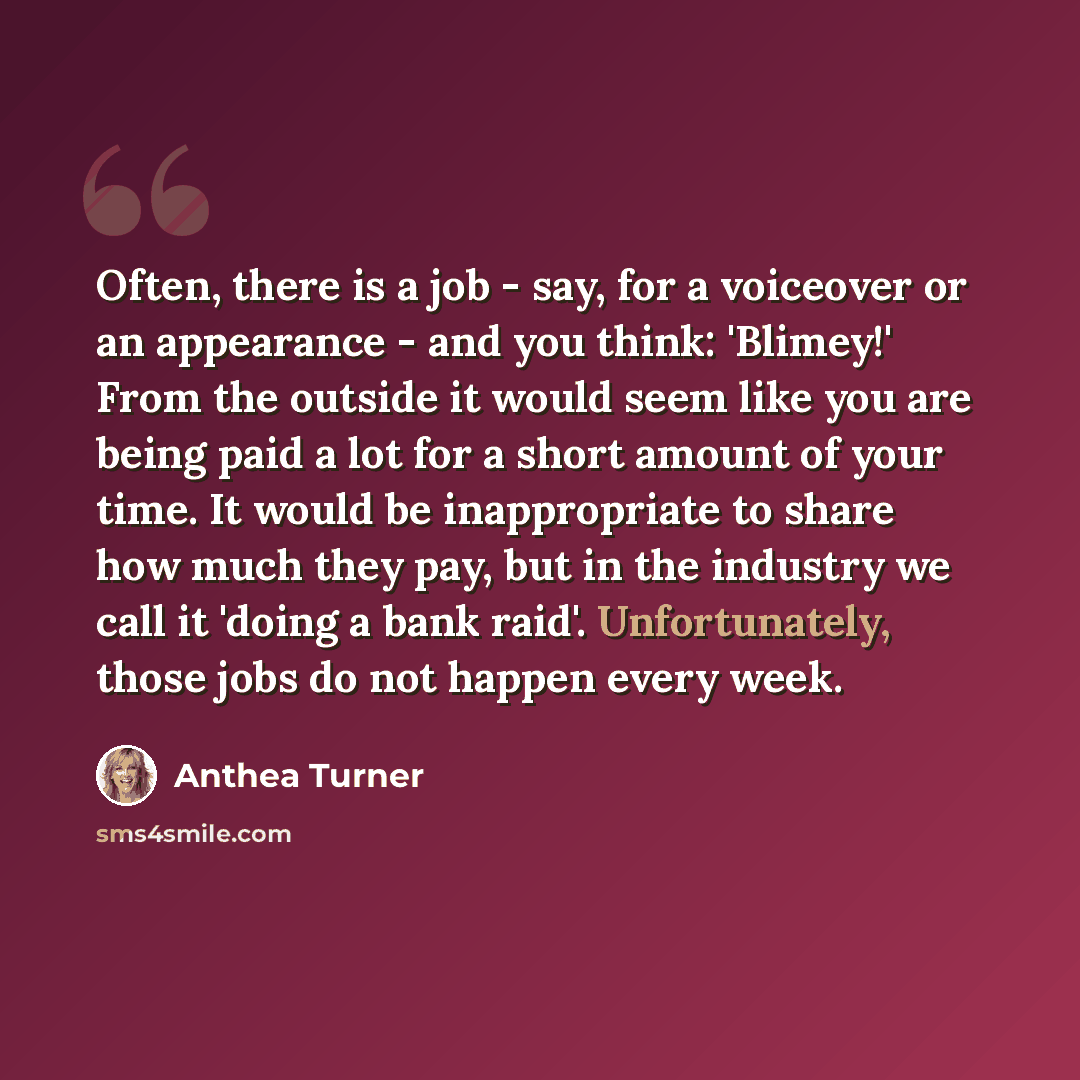 “Often, there is a job - say, for a voiceover or an appearance - and you think: 'Blimey!' From the outside it would seem like you are being paid a lot for a short amount of your time. It would be inappropriate to share how much they pay, but in the industry we call it 'doing a bank raid'…” quote by Anthea Turner