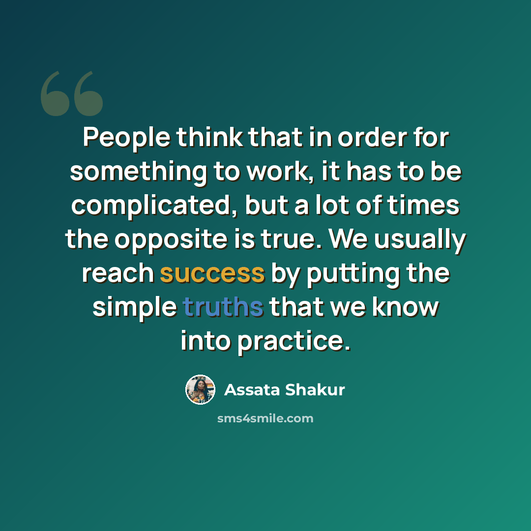 “People think that in order for something to work, it has to be complicated, but a lot of times the opposite is true. We usually reach success by putting the simple truths that we know into practice.” quote by Assata Shakur