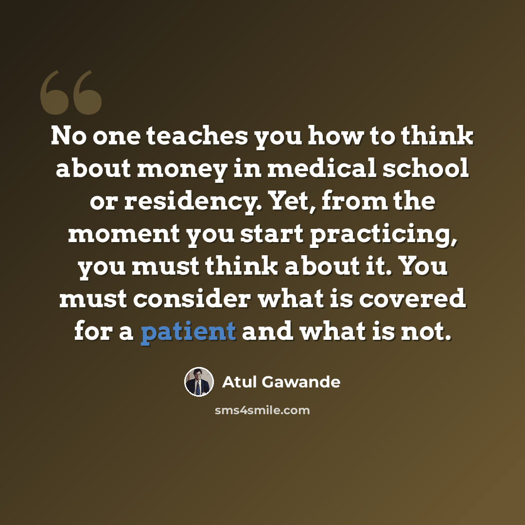“No one teaches you how to think about money in medical school or residency. Yet, from the moment you start practicing, you must think about it. You must consider what is covered for a patient and what is not.” quote by Atul Gawande