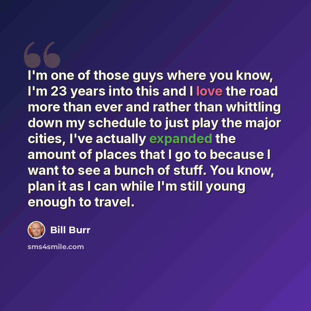 “I'm one of those guys where you know, I'm 23 years into this and I love the road more than ever and rather than whittling down my schedule to just play the major cities, I've actually expanded the amount of places that I go to because I want to see a bunch of stuff. You know, plan it as I can…” quote by Bill Burr