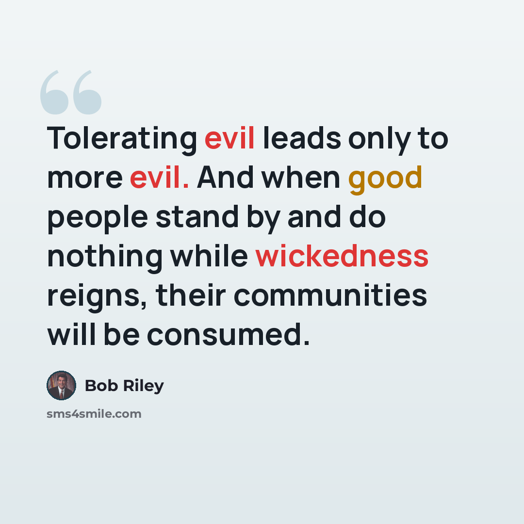 “Tolerating evil leads only to more evil. And when good people stand by and do nothing while wickedness reigns, their communities will be consumed.” quote by Bob Riley