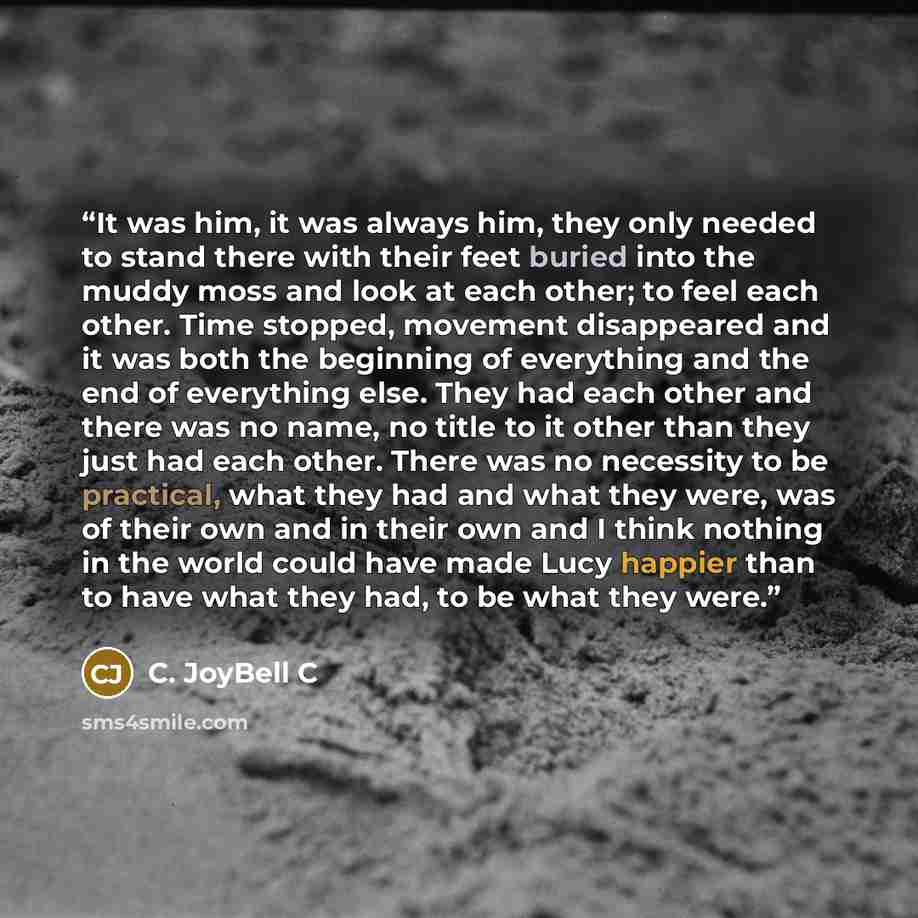 “It was him, it was always him, they only needed to stand there with their feet buried into the muddy moss and look at each other; to feel each other. Time stopped, movement disappeared and it was both the beginning of everything and the end of everything else. They had each other and there was no…” quote by C. JoyBell C