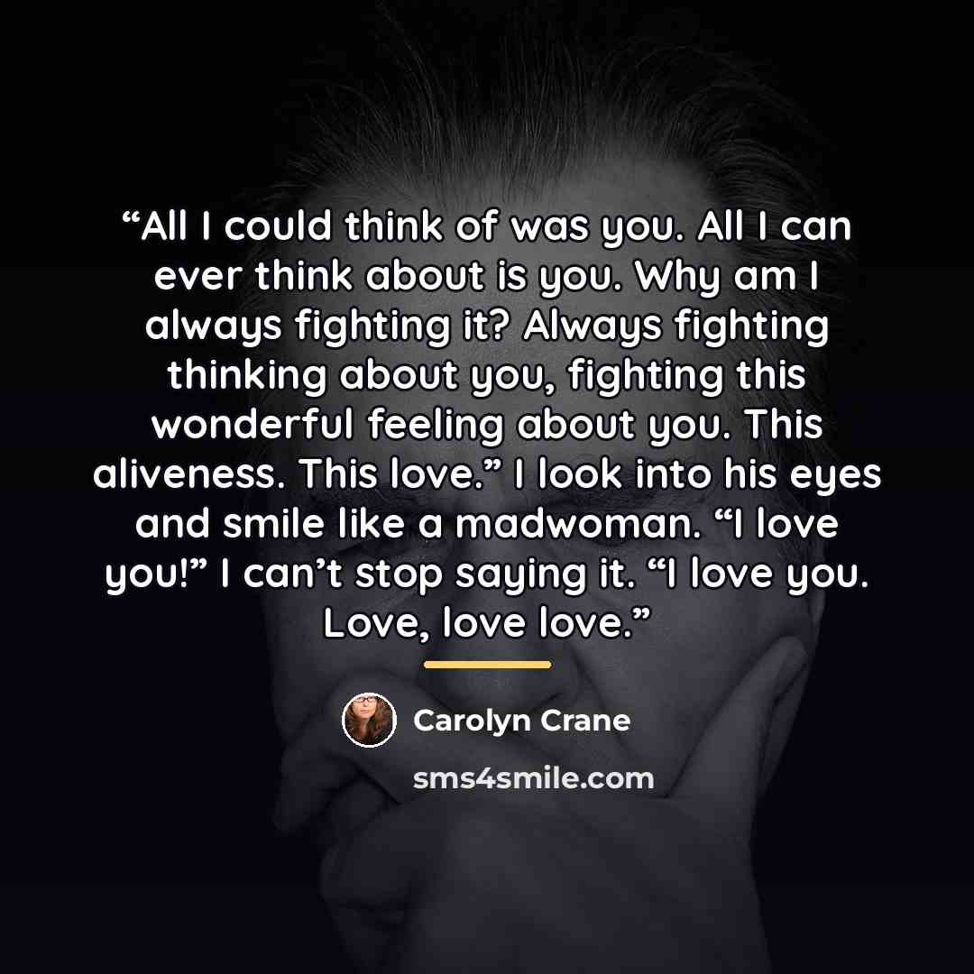 “All I could think of was you. All I can ever think about is you. Why am I always fighting it? Always fighting thinking about you, fighting this wonderful feeling about you. This aliveness. This love.” I look into his eyes and smile like a madwoman. “I love you!” I can’t stop saying it. “I love…” quote by Carolyn Crane