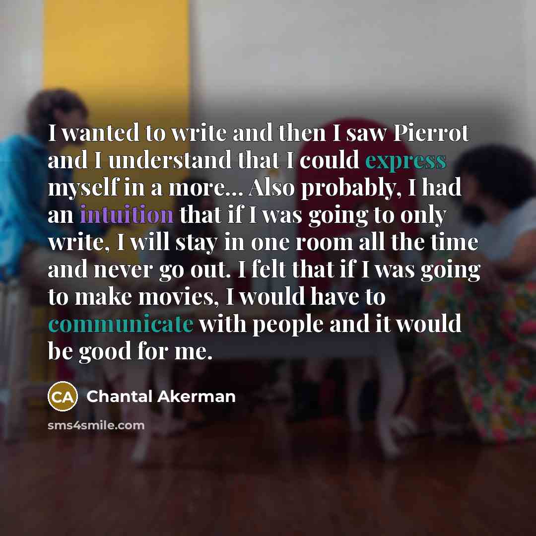 “I wanted to write and then I saw Pierrot and I understand that I could express myself in a more... Also probably, I had an intuition that if I was going to only write, I will stay in one room all the time and never go out. I felt that if I was going to make movies, I would have to communicate with…” quote by Chantal Akerman
