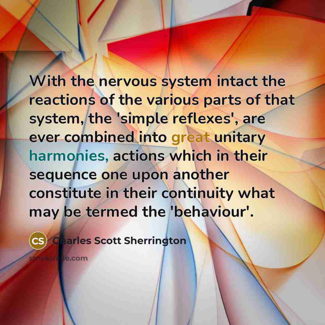 “With the nervous system intact the reactions of the various parts of that system, the 'simple reflexes', are ever combined into great unitary harmonies, actions which in their sequence one upon another constitute in their continuity what may be termed the 'behaviour'.” quote by Charles Scott Sherrington