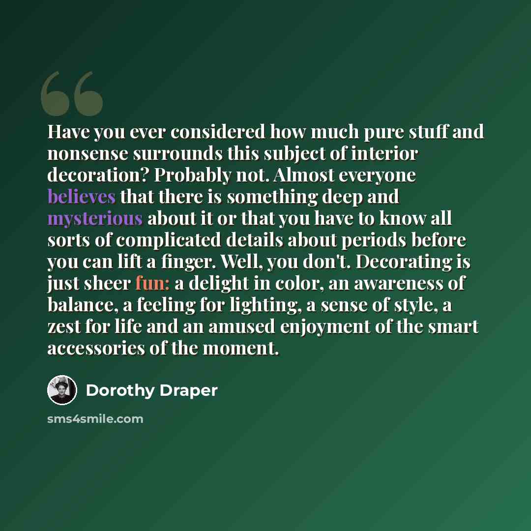 “Have you ever considered how much pure stuff and nonsense surrounds this subject of interior decoration? Probably not. Almost everyone believes that there is something deep and mysterious about it or that you have to know all sorts of complicated details about periods before you can lift a finger…” quote by Dorothy Draper