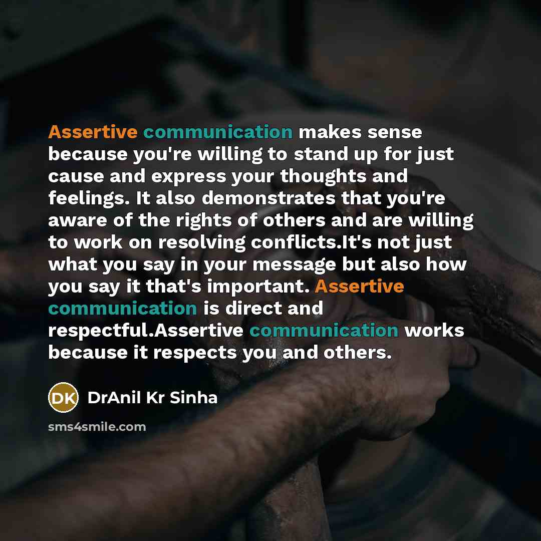 “Assertive communication makes sense because you're willing to stand up for just cause and express your thoughts and feelings. It also demonstrates that you're aware of the rights of others and are willing to work on resolving conflicts.It's not just what you say in your message but also how you…” quote by DrAnil Kr Sinha
