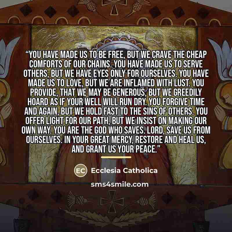 “You have made us to be free, But we crave the cheap comforts of our chains. You have made us to serve others, But we have eyes only for ourselves. You have made us to love, But we are inflamed with lust. You provide, that we may be generous, But we greedily hoard as if your well will run dry. You…” quote by Ecclesia Catholica