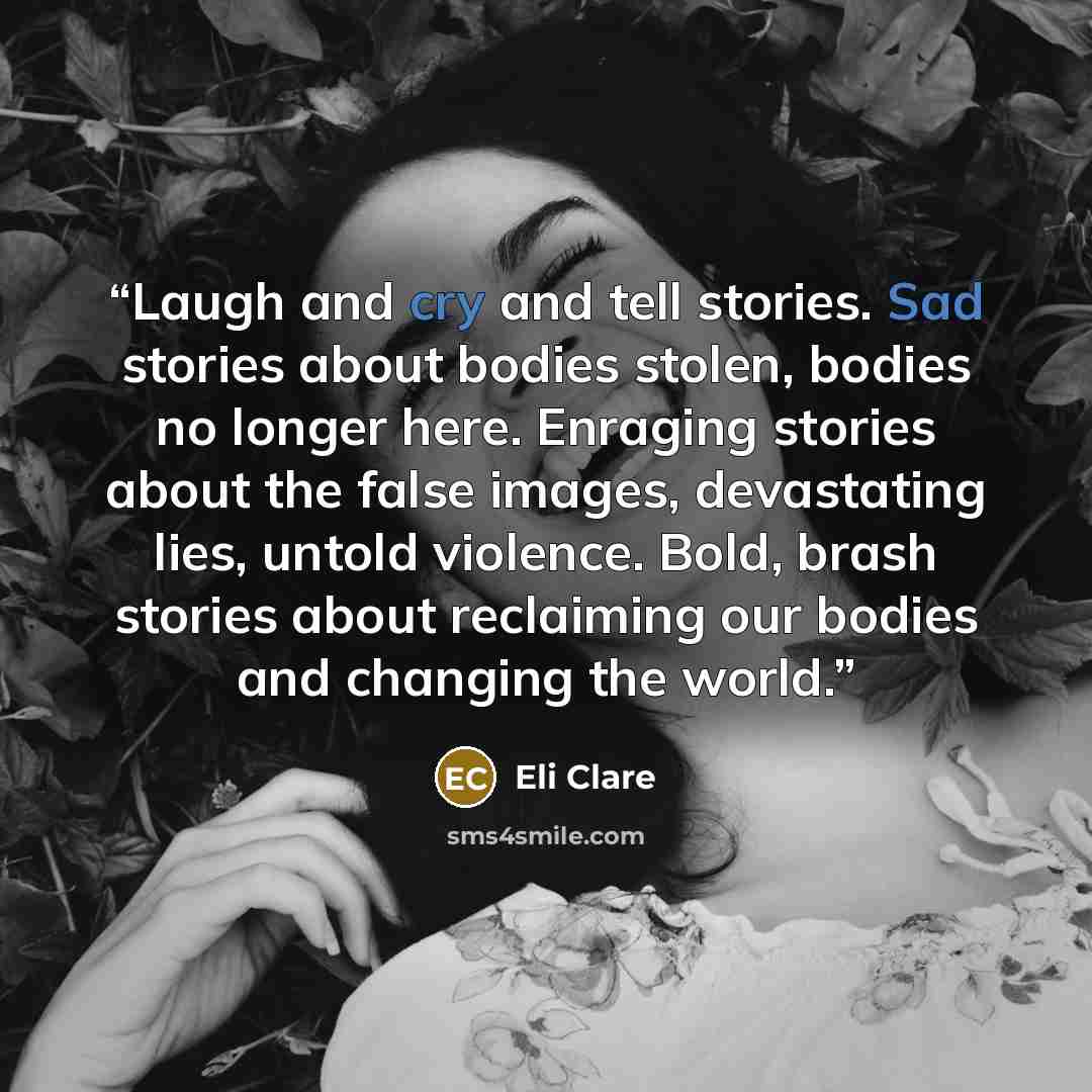 “Laugh and cry and tell stories. Sad stories about bodies stolen, bodies no longer here. Enraging stories about the false images, devastating lies, untold violence. Bold, brash stories about reclaiming our bodies and changing the world.” quote by Eli Clare