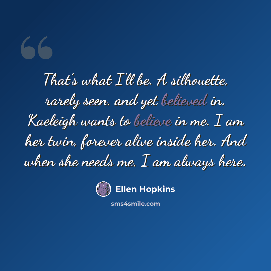 “That's what I'll be. A silhouette, rarely seen, and yet believed in. Kaeleigh wants to believe in me. I am her twin, forever alive inside her. And when she needs me, I am always here.” quote by Ellen Hopkins
