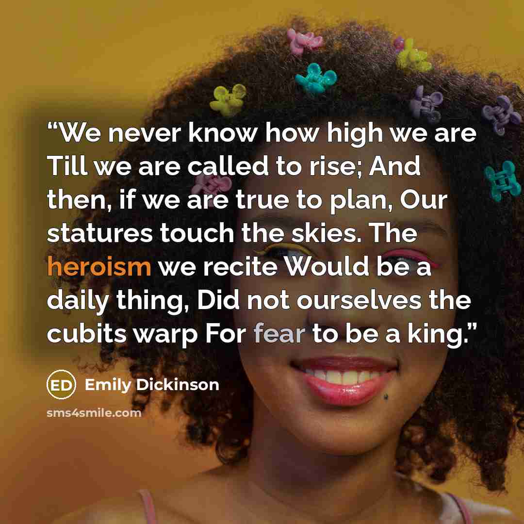 “We never know how high we are Till we are called to rise; And then, if we are true to plan, Our statures touch the skies. The heroism we recite Would be a daily thing, Did not ourselves the cubits warp For fear to be a king.” quote by Emily Dickinson