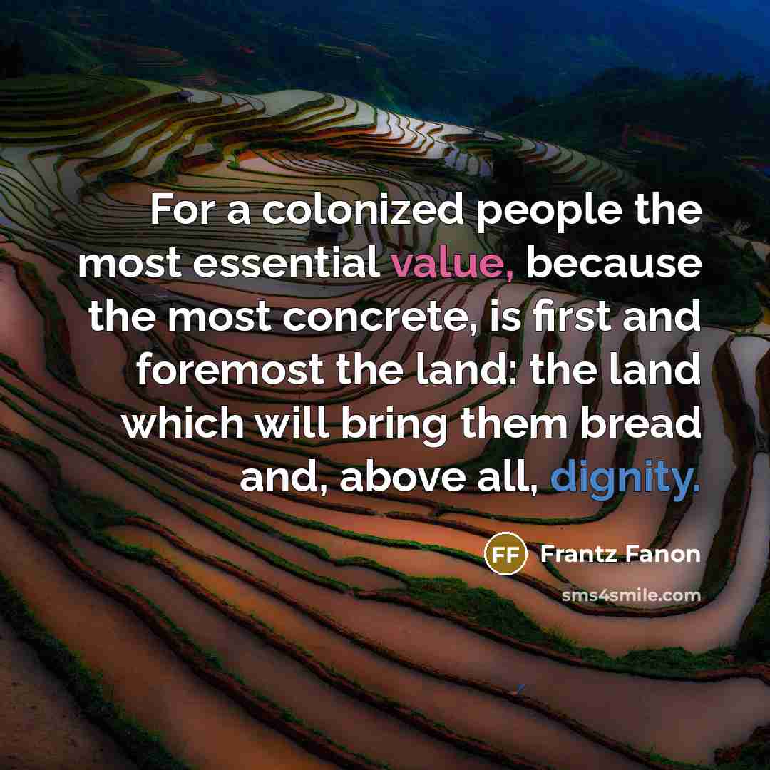 “For a colonized people the most essential value, because the most concrete, is first and foremost the land: the land which will bring them bread and, above all, dignity.” quote by Frantz Fanon
