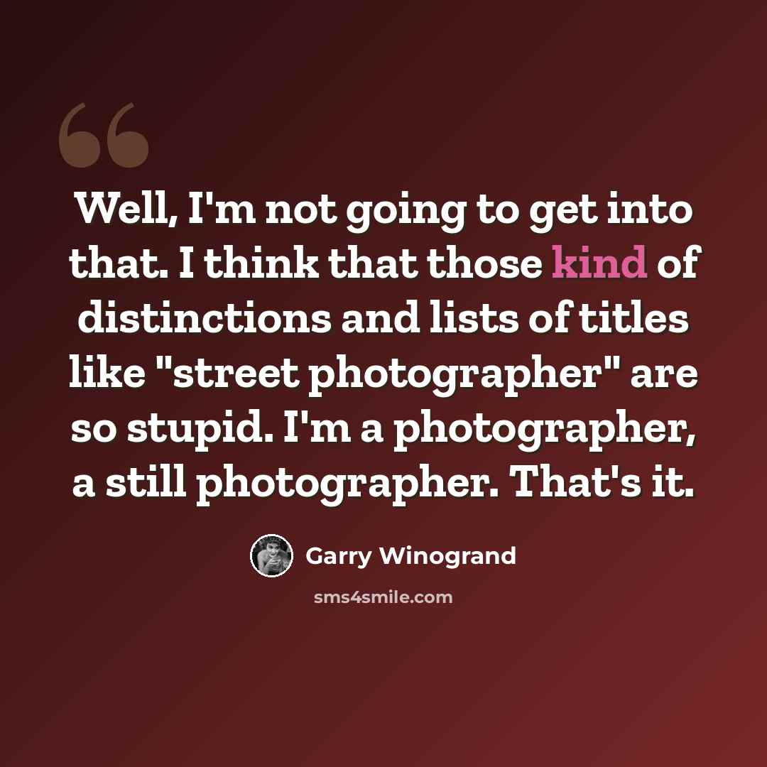 “Well, I'm not going to get into that. I think that those kind of distinctions and lists of titles like "street photographer" are so stupid. I'm a photographer, a still photographer. That's it.” quote by Garry Winogrand