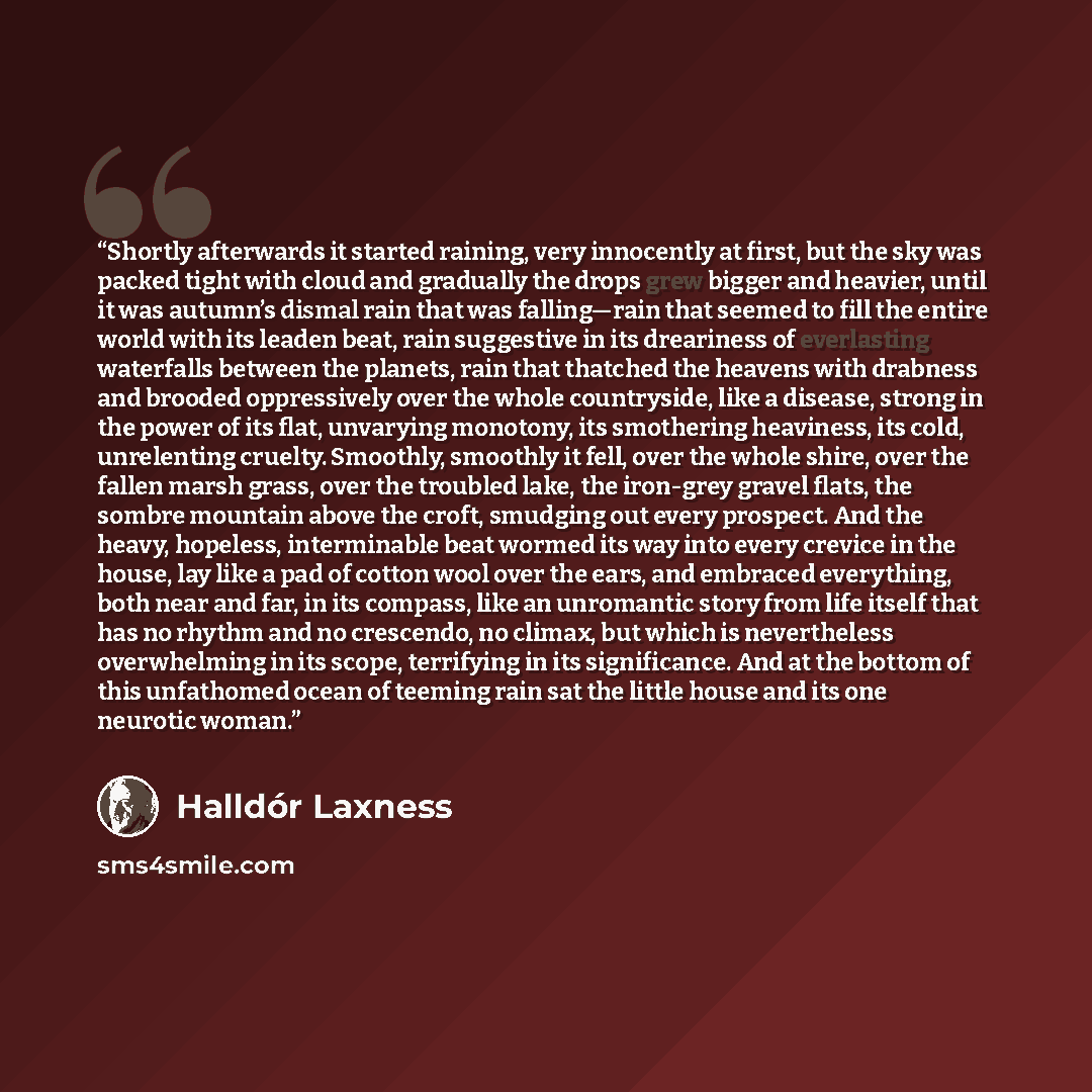 “Shortly afterwards it started raining, very innocently at first, but the sky was packed tight with cloud and gradually the drops grew bigger and heavier, until it was autumn’s dismal rain that was falling—rain that seemed to fill the entire world with its leaden beat, rain suggestive in its…” quote by Halldór Laxness