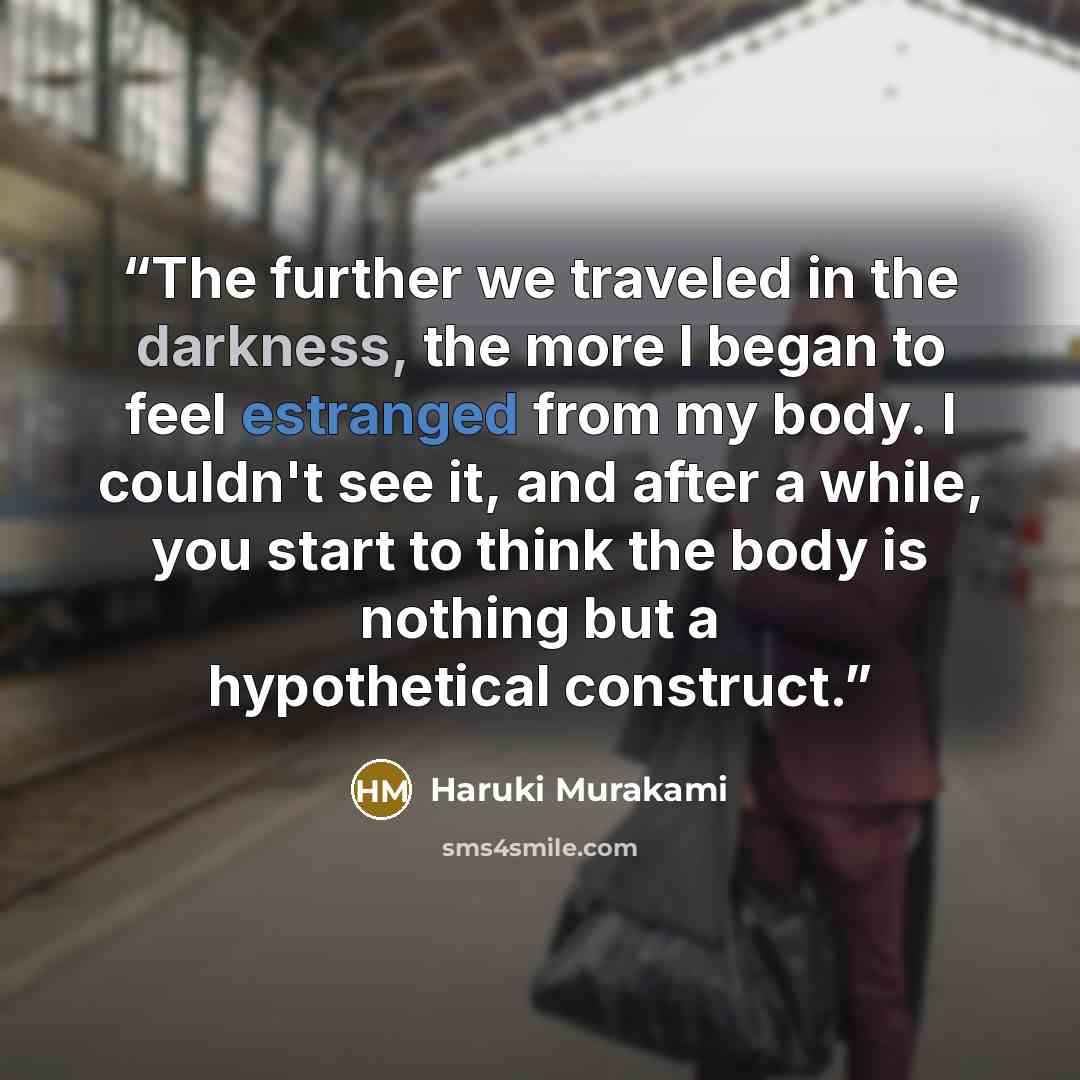 “The further we traveled in the darkness, the more I began to feel estranged from my body. I couldn't see it, and after a while, you start to think the body is nothing but a hypothetical construct.” quote by Haruki Murakami