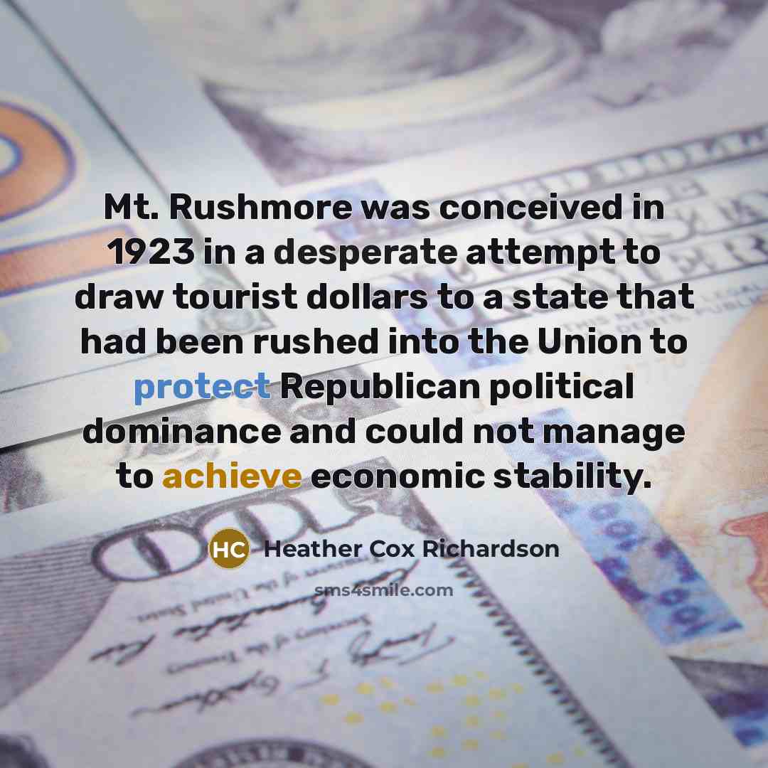 “Mt. Rushmore was conceived in 1923 in a desperate attempt to draw tourist dollars to a state that had been rushed into the Union to protect Republican political dominance and could not manage to achieve economic stability.” quote by Heather Cox Richardson