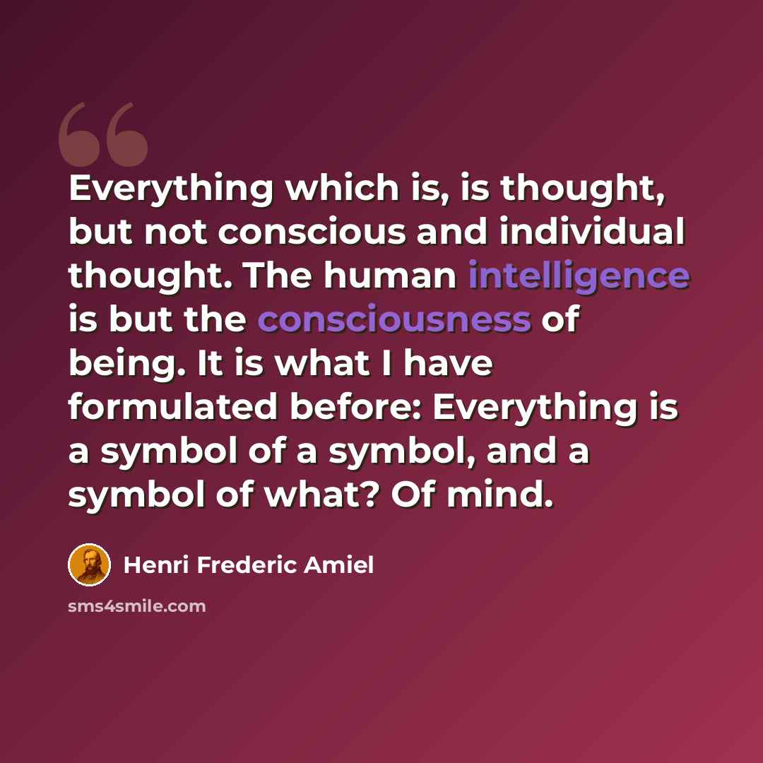 “Everything which is, is thought, but not conscious and individual thought. The human intelligence is but the consciousness of being. It is what I have formulated before: Everything is a symbol of a symbol, and a symbol of what? Of mind.” quote by Henri Frederic Amiel