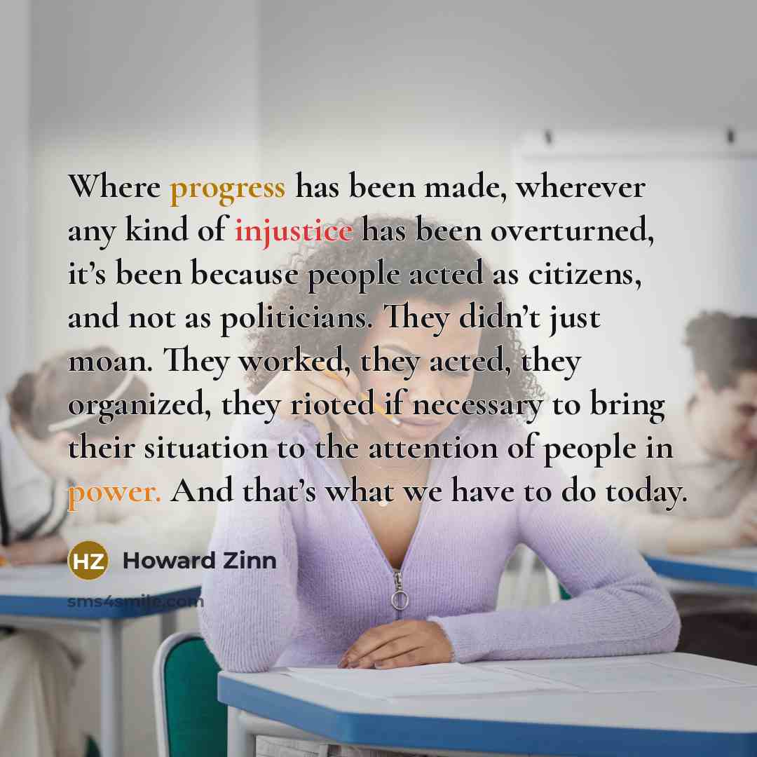 “Where progress has been made, wherever any kind of injustice has been overturned, it’s been because people acted as citizens, and not as politicians. They didn’t just moan. They worked, they acted, they organized, they rioted if necessary to bring their situation to the attention of people in…” quote by Howard Zinn