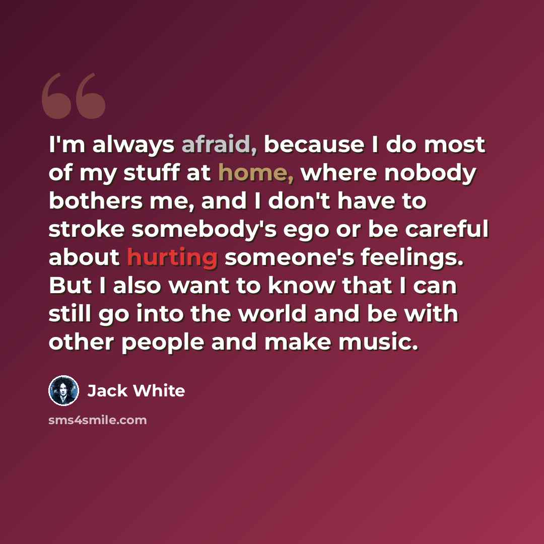 “I'm always afraid, because I do most of my stuff at home, where nobody bothers me, and I don't have to stroke somebody's ego or be careful about hurting someone's feelings. But I also want to know that I can still go into the world and be with other people and make music.” quote by Jack White
