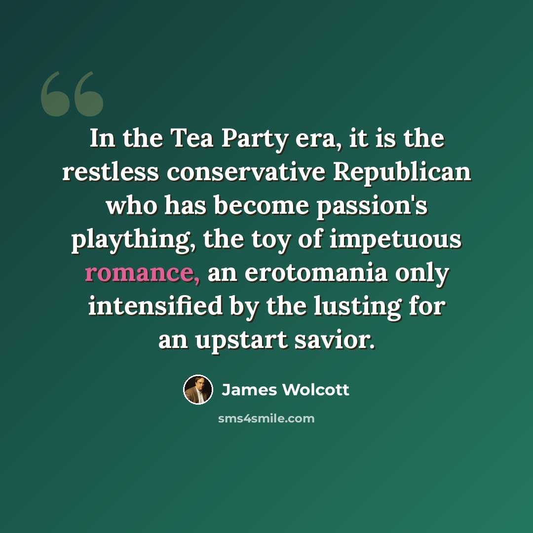 “In the Tea Party era, it is the restless conservative Republican who has become passion's plaything, the toy of impetuous romance, an erotomania only intensified by the lusting for an upstart savior.” quote by James Wolcott