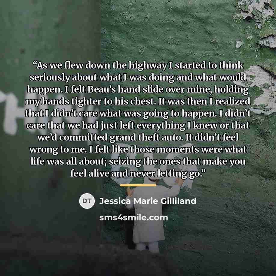 “As we flew down the highway I started to think seriously about what I was doing and what would happen. I felt Beau’s hand slide over mine, holding my hands tighter to his chest. It was then I realized that I didn’t care what was going to happen. I didn’t care that we had just left everything I…” quote by Jessica Marie Gilliland