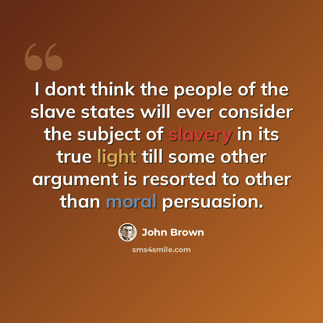“I dont think the people of the slave states will ever consider the subject of slavery in its true light till some other argument is resorted to other than moral persuasion.” quote by John Brown