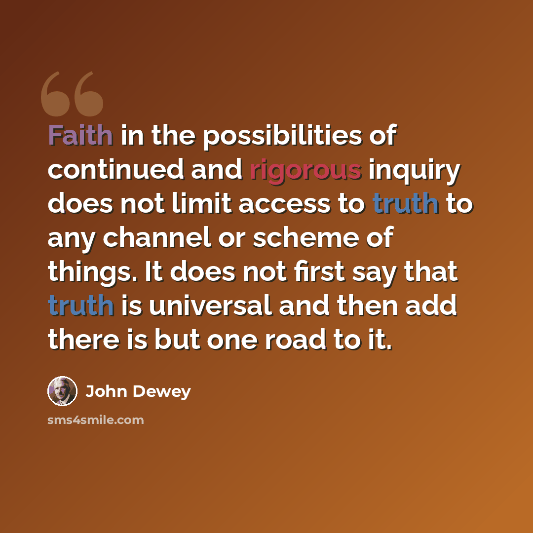 “Faith in the possibilities of continued and rigorous inquiry does not limit access to truth to any channel or scheme of things. It does not first say that truth is universal and then add there is but one road to it.” quote by John Dewey