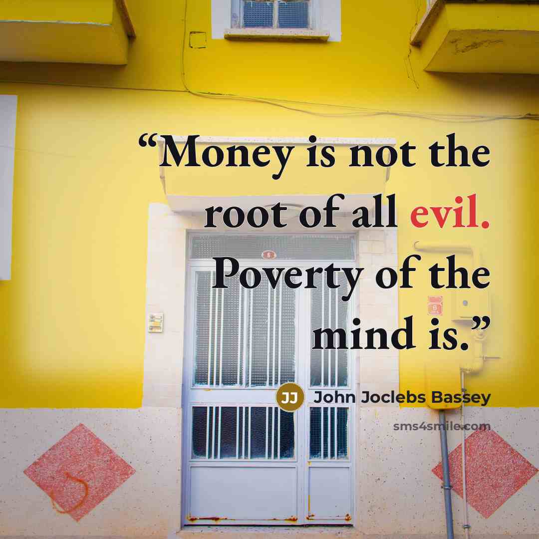 “Money is not the root of all evil. Poverty of the mind is.” quote by John Joclebs Bassey