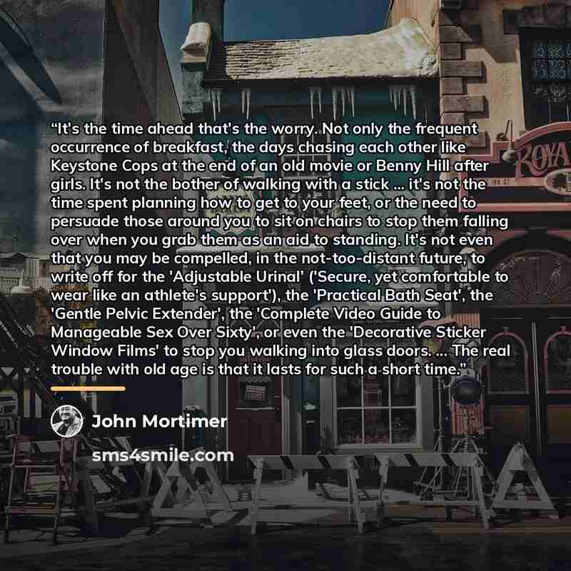 “It's the time ahead that's the worry. Not only the frequent occurrence of breakfast, the days chasing each other like Keystone Cops at the end of an old movie or Benny Hill after girls. It's not the bother of walking with a stick ... it's not the time spent planning how to get to your feet, or the…” quote by John Mortimer