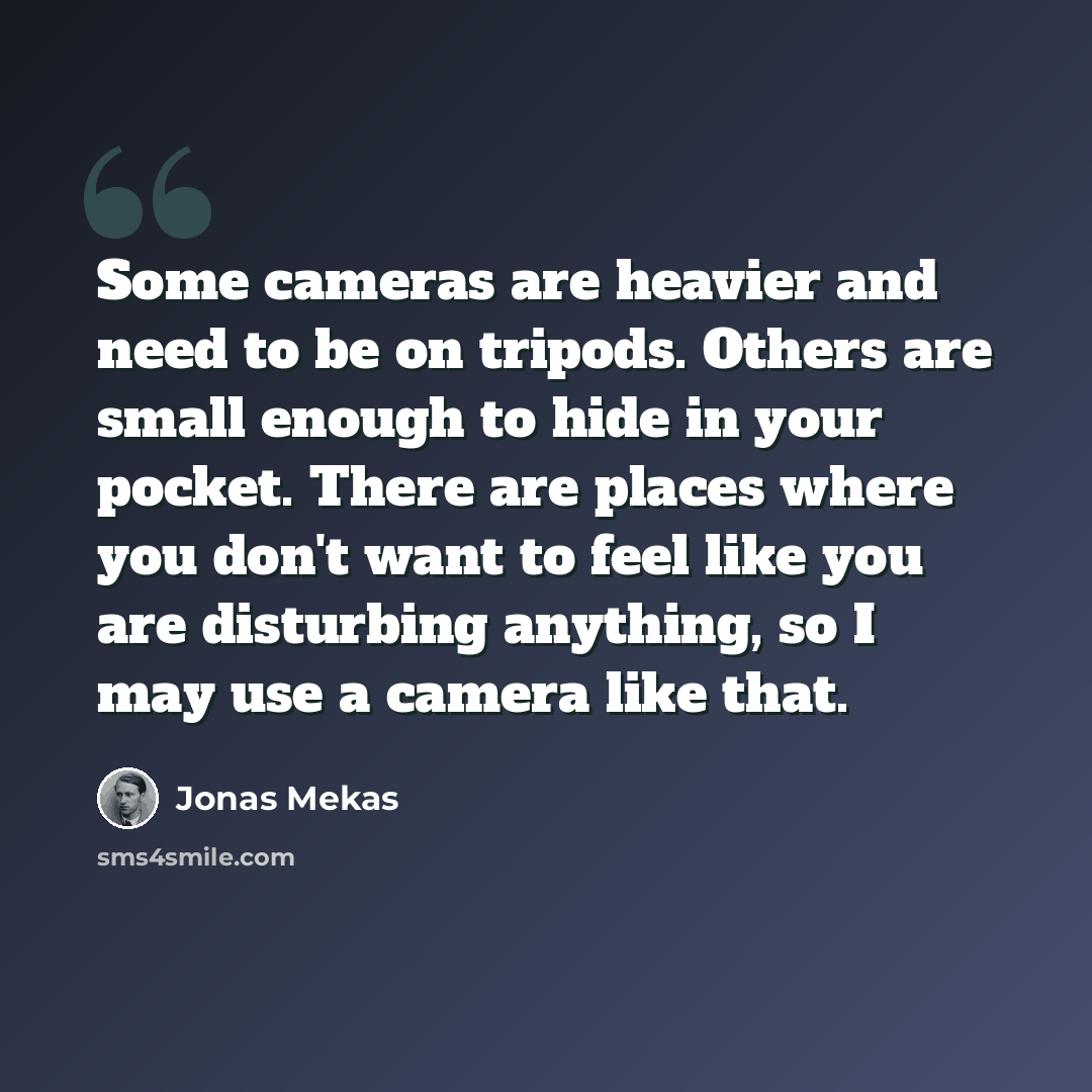 “Some cameras are heavier and need to be on tripods. Others are small enough to hide in your pocket. There are places where you don't want to feel like you are disturbing anything, so I may use a camera like that.” quote by Jonas Mekas