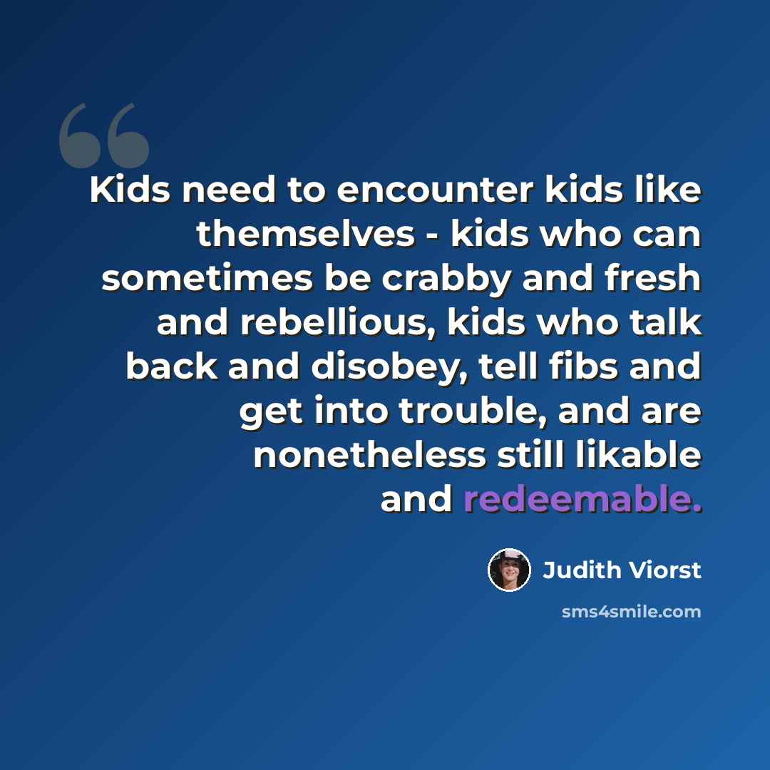 “Kids need to encounter kids like themselves - kids who can sometimes be crabby and fresh and rebellious, kids who talk back and disobey, tell fibs and get into trouble, and are nonetheless still likable and redeemable.” quote by Judith Viorst