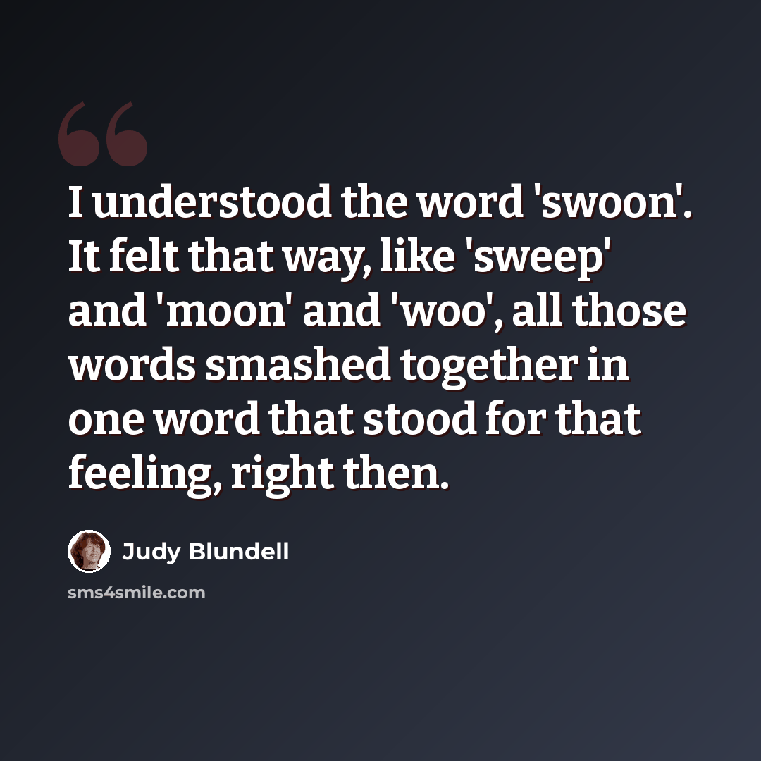 “I understood the word 'swoon'. It felt that way, like 'sweep' and 'moon' and 'woo', all those words smashed together in one word that stood for that feeling, right then.” quote by Judy Blundell