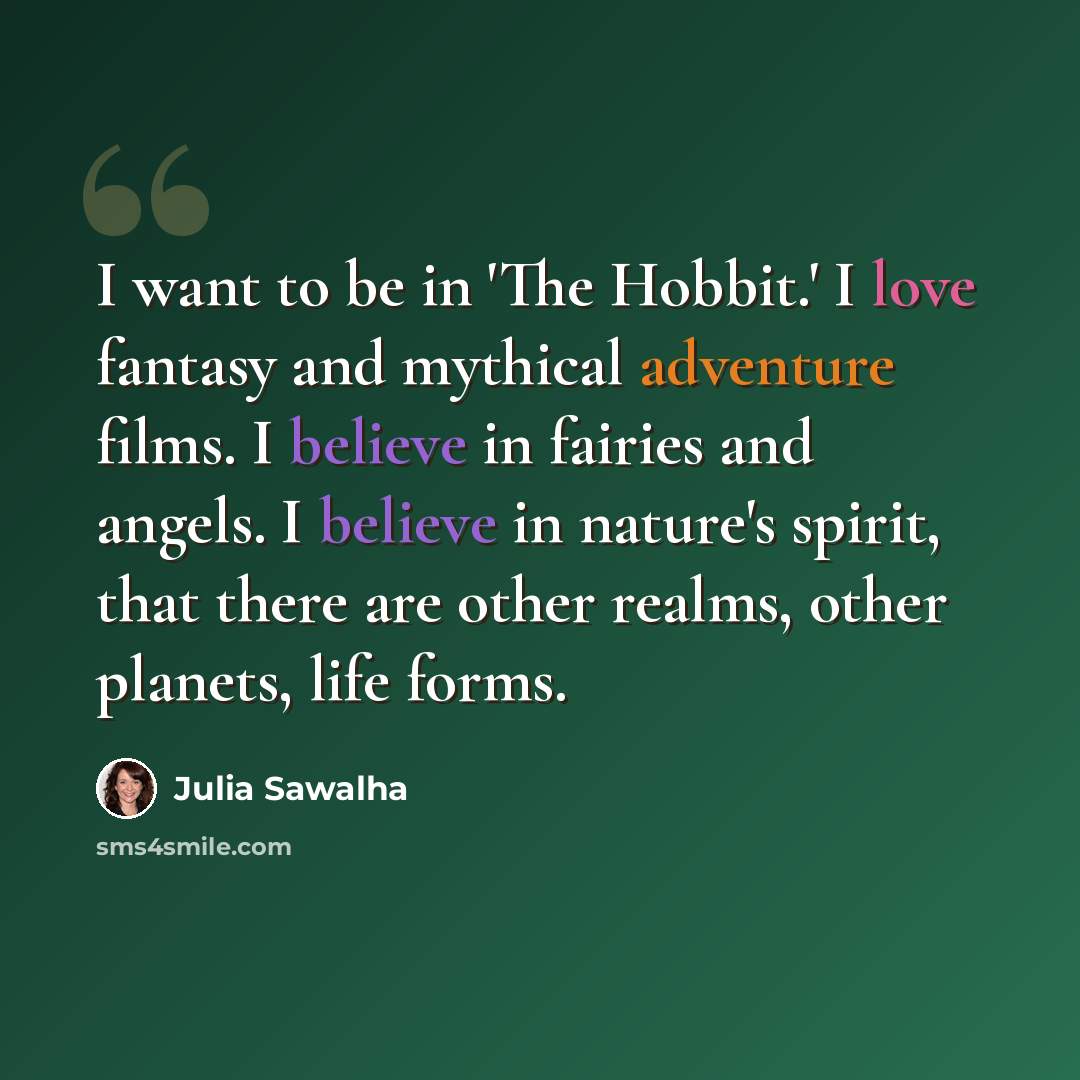 “I want to be in 'The Hobbit.' I love fantasy and mythical adventure films. I believe in fairies and angels. I believe in nature's spirit, that there are other realms, other planets, life forms.” quote by Julia Sawalha