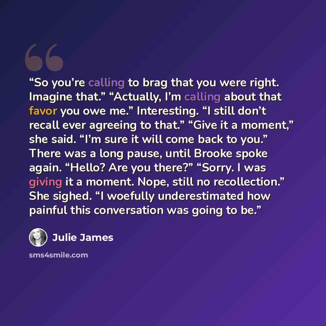 “So you’re calling to brag that you were right. Imagine that.” “Actually, I’m calling about that favor you owe me.” Interesting. “I still don’t recall ever agreeing to that.” “Give it a moment,” she said. “I’m sure it will come back to you.” There was a long pause, until Brooke spoke again. “Hello?…” quote by Julie James