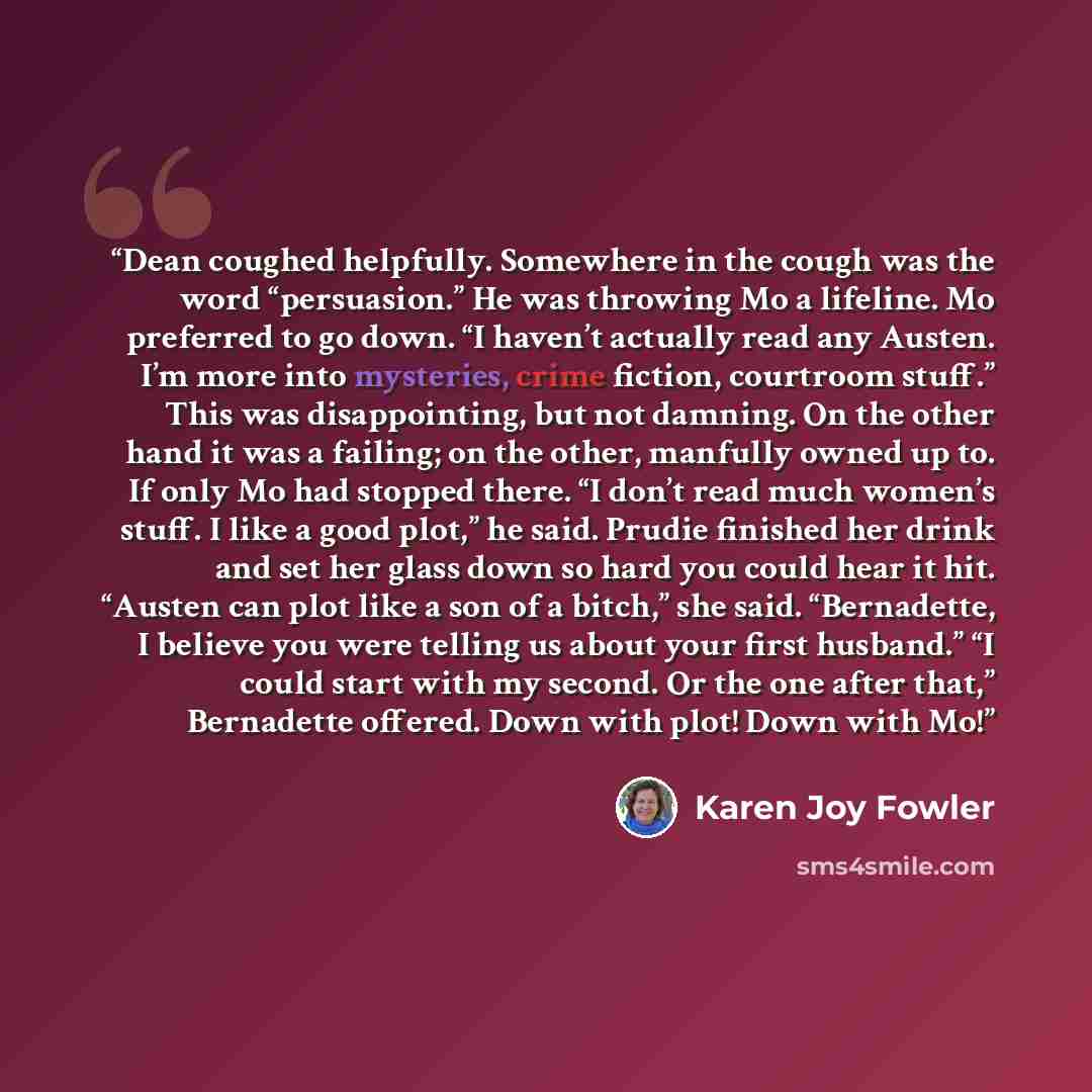 “Dean coughed helpfully. Somewhere in the cough was the word “persuasion.” He was throwing Mo a lifeline. Mo preferred to go down. “I haven’t actually read any Austen. I’m more into mysteries, crime fiction, courtroom stuff.” This was disappointing, but not damning. On the other hand it was a…” quote by Karen Joy Fowler