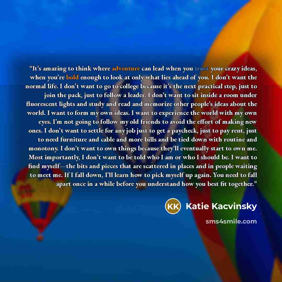 “It’s amazing to think where adventure can lead when you trust your crazy ideas, when you’re bold enough to look at only what lies ahead of you. I don’t want the normal life. I don’t want to go to college because it’s the next practical step, just to join the pack, just to follow a leader. I don’t…” quote by Katie Kacvinsky