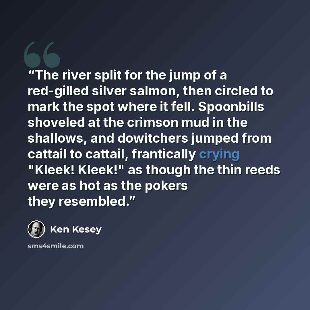“The river split for the jump of a red-gilled silver salmon, then circled to mark the spot where it fell. Spoonbills shoveled at the crimson mud in the shallows, and dowitchers jumped from cattail to cattail, frantically crying "Kleek! Kleek!" as though the thin reeds were as hot as the pokers they…” quote by Ken Kesey