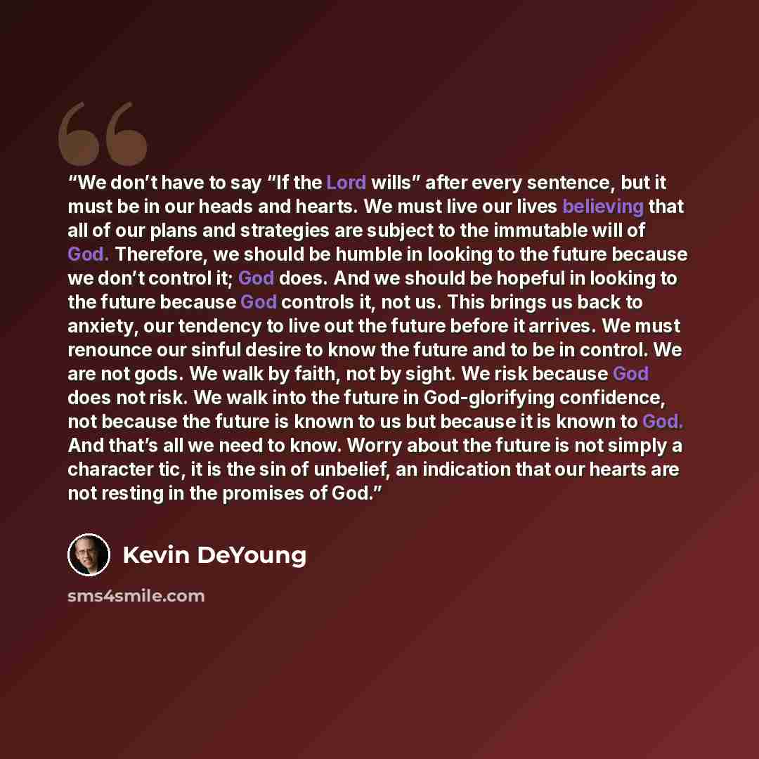 “We don’t have to say “If the Lord wills” after every sentence, but it must be in our heads and hearts. We must live our lives believing that all of our plans and strategies are subject to the immutable will of God. Therefore, we should be humble in looking to the future because we don’t control…” quote by Kevin DeYoung