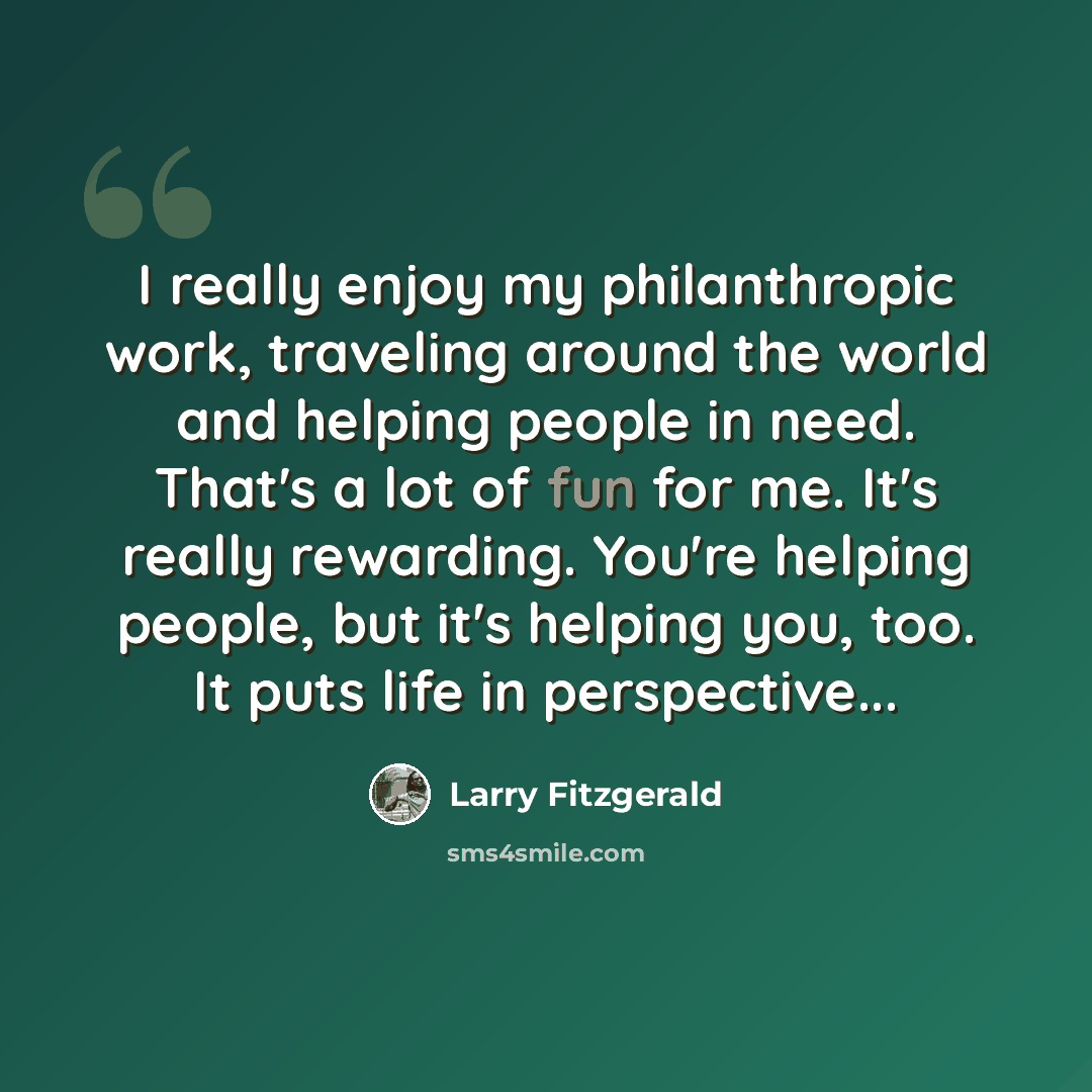 “I really enjoy my philanthropic work, traveling around the world and helping people in need. That's a lot of fun for me. It's really rewarding. You're helping people, but it's helping you, too. It puts life in perspective...” quote by Larry Fitzgerald
