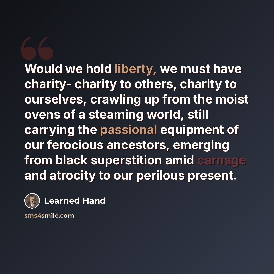 “Would we hold liberty, we must have charity- charity to others, charity to ourselves, crawling up from the moist ovens of a steaming world, still carrying the passional equipment of our ferocious ancestors, emerging from black superstition amid carnage and atrocity to our perilous present.” quote by Learned Hand