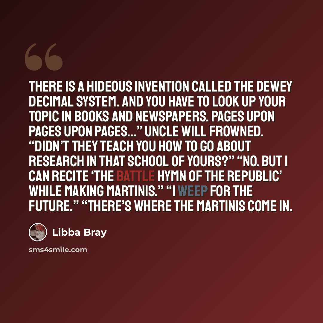 “There is a hideous invention called the Dewey Decimal System. And you have to look up your topic in books and newspapers. Pages upon pages upon pages…” Uncle Will frowned. “Didn’t they teach you how to go about research in that school of yours?” “No. But I can recite ‘The Battle Hymn of the…” quote by Libba Bray