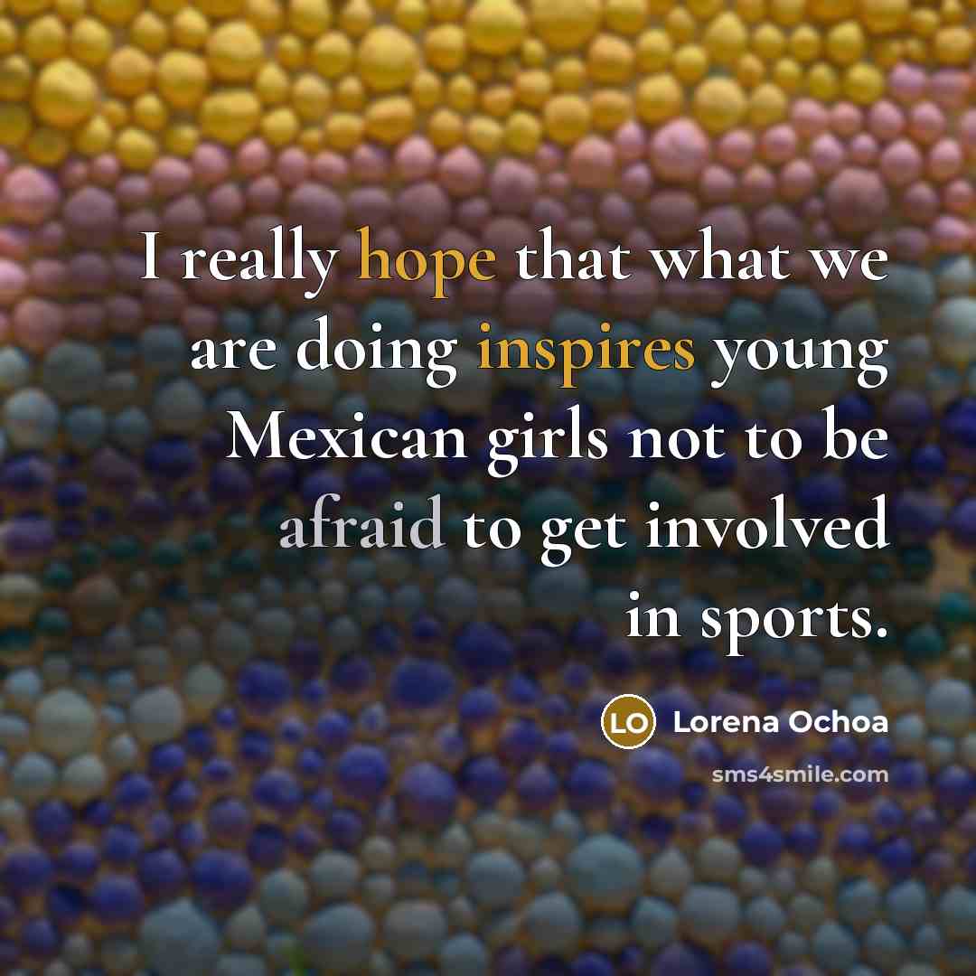 “I really hope that what we are doing inspires young Mexican girls not to be afraid to get involved in sports.” quote by Lorena Ochoa
