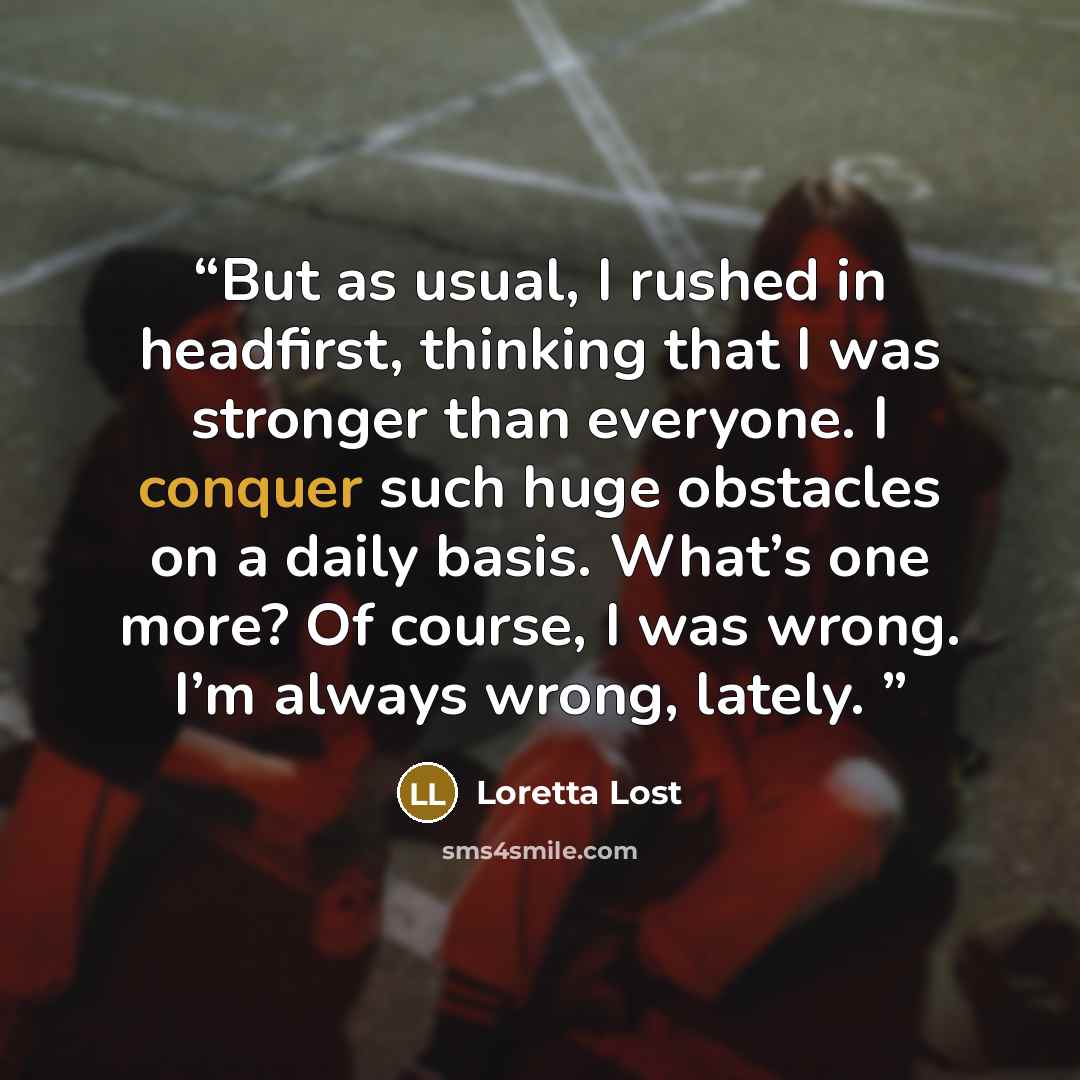 “But as usual, I rushed in headfirst, thinking that I was stronger than everyone. I conquer such huge obstacles on a daily basis. What’s one more? Of course, I was wrong. I’m always wrong, lately.” quote by Loretta Lost