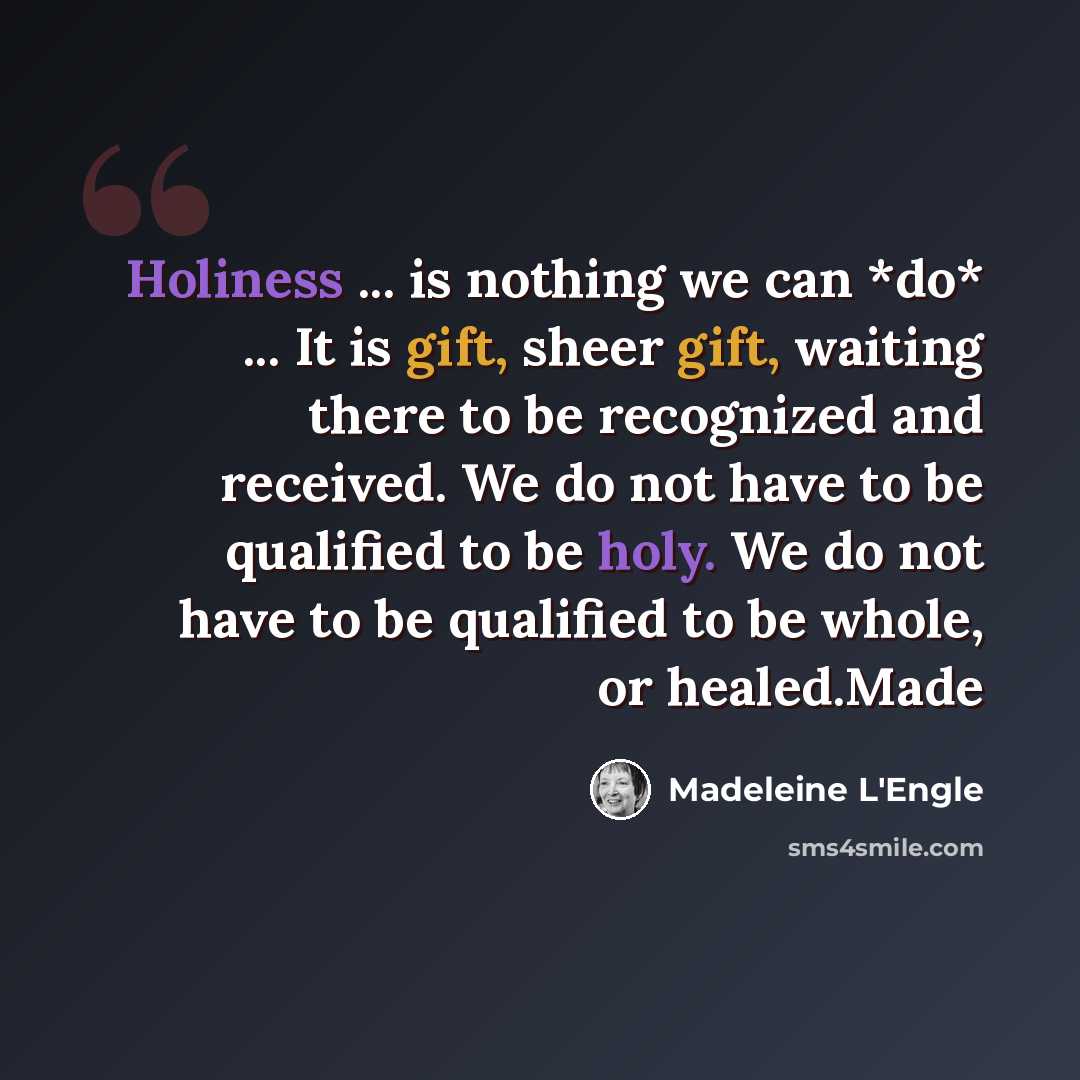 “Holiness ... is nothing we can *do* ... It is gift, sheer gift, waiting there to be recognized and received. We do not have to be qualified to be holy. We do not have to be qualified to be whole, or healed.Made” quote by Madeleine L'Engle