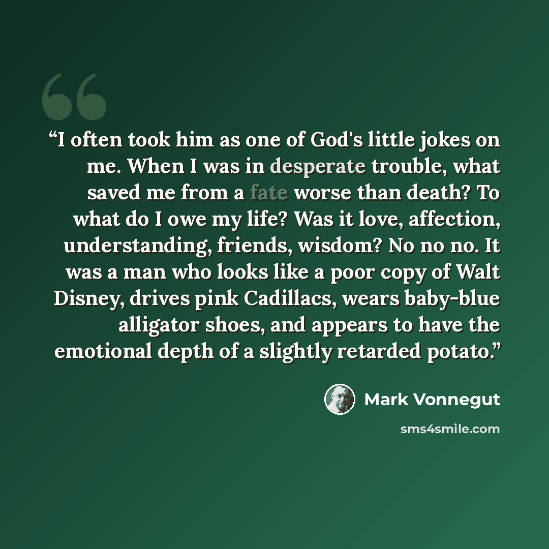 “I often took him as one of God's little jokes on me. When I was in desperate trouble, what saved me from a fate worse than death? To what do I owe my life? Was it love, affection, understanding, friends, wisdom? No no no. It was a man who looks like a poor copy of Walt Disney, drives pink…” quote by Mark Vonnegut
