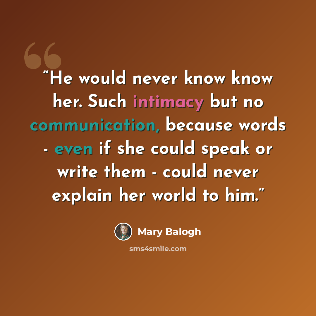 “He would never know know her. Such intimacy but no communication, because words - even if she could speak or write them - could never explain her world to him.” quote by Mary Balogh